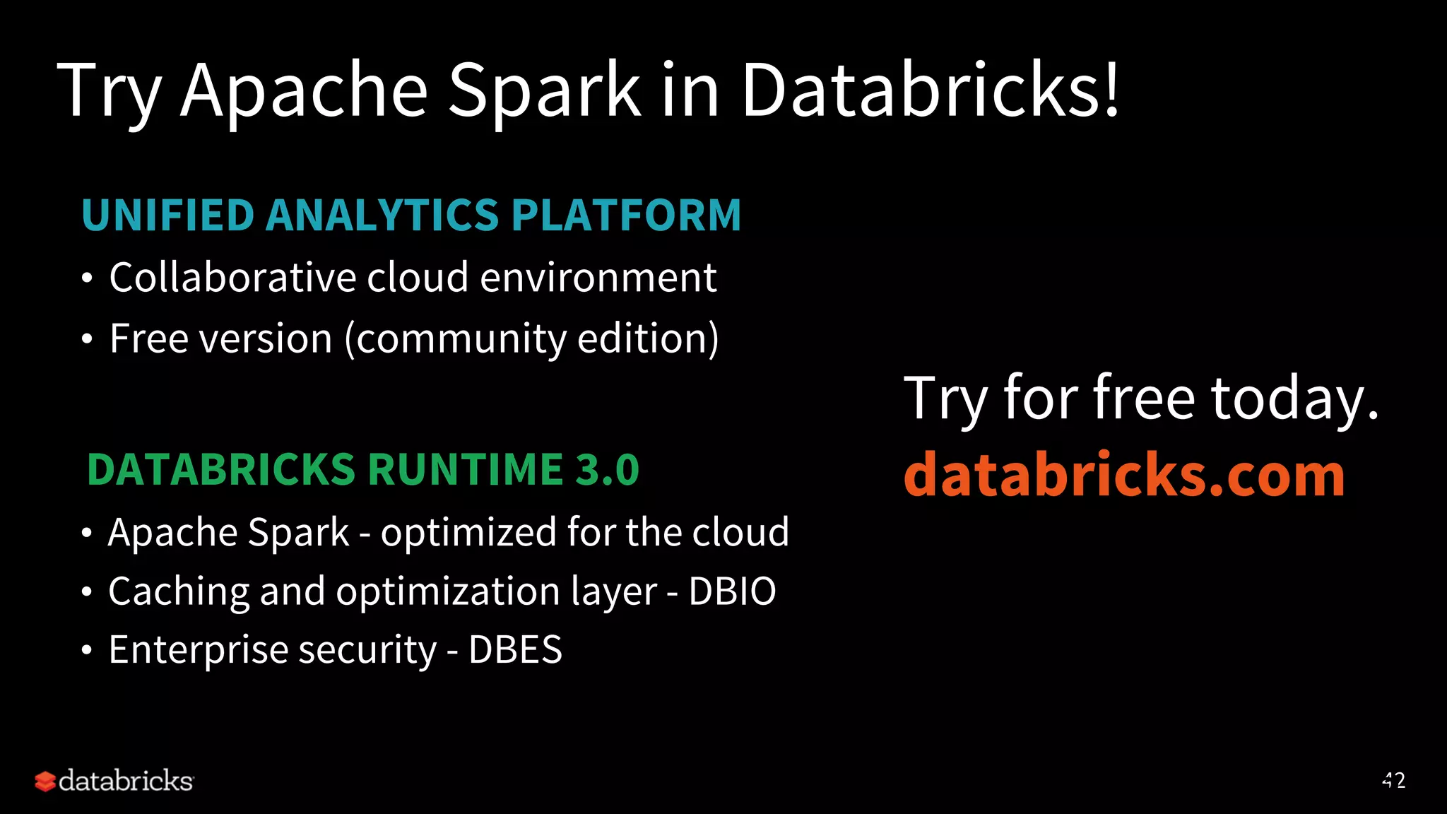 42
UNIFIED ANALYTICS PLATFORM
Try Apache Spark in Databricks!
• Collaborative cloud environment
• Free version (community edition)
4242
DATABRICKS RUNTIME 3.0
• Apache Spark - optimized for the cloud
• Caching and optimization layer - DBIO
• Enterprise security - DBES
Try for free today.
databricks.com
 