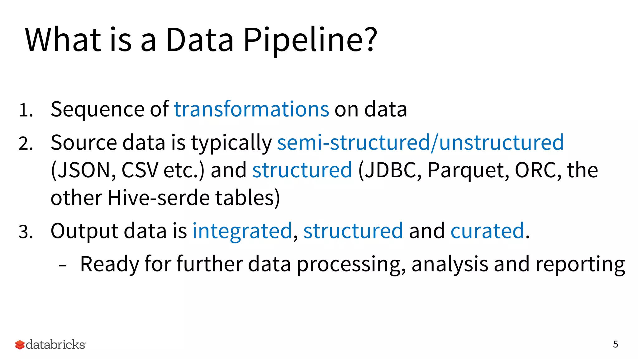 5
What is a Data Pipeline?
1. Sequence of transformations on data
2. Source data is typically semi-structured/unstructured
(JSON, CSV etc.) and structured (JDBC, Parquet, ORC, the
other Hive-serde tables)
3. Output data is integrated, structured and curated.
– Ready for further data processing, analysis and reporting
 