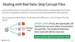 20
Corrupt
Files
java.io.IOException. For example, java.io.EOFException: Unexpected end of input
stream at org.apache.hadoop.io.compress.DecompressorStream.decompress
java.lang.RuntimeException: file:/temp/path/c000.json is not a Parquet file (too
small)
spark.sql.files.ignoreCorruptFiles = true
[SPARK-17850] If true, the Spark jobs will
continue to run even when it encounters
corrupt files. The contents that have
been read will still be returned.
Dealing with Bad Data: Skip Corrupt Files
 