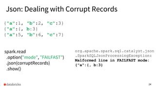 24
{"a":1, "b":2, "c":3}
{"a":{, b:3}
{"a":5, "b":6, "c":7}
spark.read
.option("mode", "FAILFAST")
.json(corruptRecords)
.show()
org.apache.spark.sql.catalyst.json
.SparkSQLJsonProcessingException:
Malformed line in FAILFAST mode:
{"a":{, b:3}
Json: Dealing with Corrupt Records
 