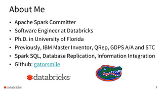 3
About Me
• Apache Spark Committer
• Software Engineer at Databricks
• Ph.D. in University of Florida
• Previously, IBM Master Inventor, QRep, GDPS A/A and STC
• Spark SQL, Database Replication, Information Integration
• Github: gatorsmile
 