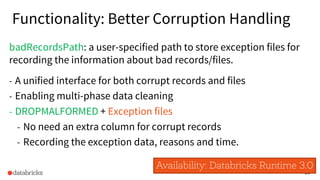 30
Functionality: Better Corruption Handling
badRecordsPath: a user-specified path to store exception files for
recording the information about bad records/files.
- A unified interface for both corrupt records and files
- Enabling multi-phase data cleaning
- DROPMALFORMED + Exception files
- No need an extra column for corrupt records
- Recording the exception data, reasons and time.
Availability: Databricks Runtime 3.0
 