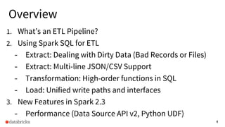 4
Overview
1. What’s an ETL Pipeline?
2. Using Spark SQL for ETL
- Extract: Dealing with Dirty Data (Bad Records or Files)
- Extract: Multi-line JSON/CSV Support
- Transformation: High-order functions in SQL
- Load: Unified write paths and interfaces
3. New Features in Spark 2.3
- Performance (Data Source API v2, Python UDF)
 