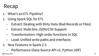 41
Recap
1. What’s an ETL Pipeline?
2. Using Spark SQL for ETL
- Extract: Dealing with Dirty Data (Bad Records or Files)
- Extract: Multi-line JSON/CSV Support
- Transformation: High-order functions in SQL
- Load: Unified write paths and interfaces
3. New Features in Spark 2.3
- Performance (Data Source API v2, Python UDF)
 