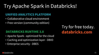 42
UNIFIED ANALYTICS PLATFORM
Try Apache Spark in Databricks!
• Collaborative cloud environment
• Free version (community edition)
4242
DATABRICKS RUNTIME 3.0
• Apache Spark - optimized for the cloud
• Caching and optimization layer - DBIO
• Enterprise security - DBES
Try for free today.
databricks.com
 
