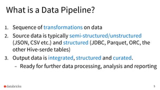 5
What is a Data Pipeline?
1. Sequence of transformations on data
2. Source data is typically semi-structured/unstructured
(JSON, CSV etc.) and structured (JDBC, Parquet, ORC, the
other Hive-serde tables)
3. Output data is integrated, structured and curated.
– Ready for further data processing, analysis and reporting
 