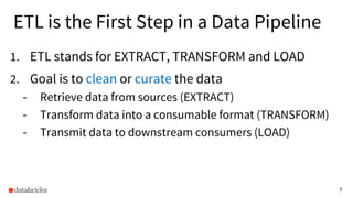7
ETL is the First Step in a Data Pipeline
1. ETL stands for EXTRACT, TRANSFORM and LOAD
2. Goal is to clean or curate the data
- Retrieve data from sources (EXTRACT)
- Transform data into a consumable format (TRANSFORM)
- Transmit data to downstream consumers (LOAD)
 