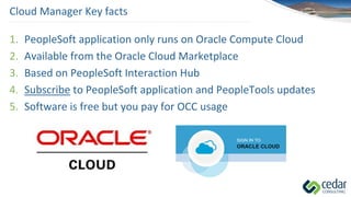 Cloud Manager Key facts
1. PeopleSoft application only runs on Oracle Compute Cloud
2. Available from the Oracle Cloud Marketplace
3. Based on PeopleSoft Interaction Hub
4. Subscribe to PeopleSoft application and PeopleTools updates
5. Software is free but you pay for OCC usage
 