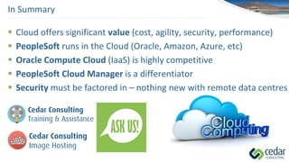  Cloud offers significant value (cost, agility, security, performance)
 PeopleSoft runs in the Cloud (Oracle, Amazon, Azure, etc)
 Oracle Compute Cloud (IaaS) is highly competitive
 PeopleSoft Cloud Manager is a differentiator
 Security must be factored in – nothing new with remote data centres
In Summary
 