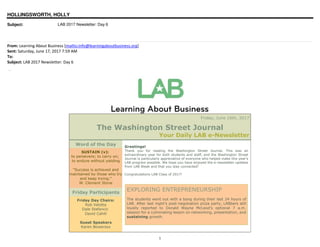 1
HOLLINGSWORTH, HOLLY
Subject: LAB 2017 Newsletter: Day 6
From: Learning About Business [mailto:info@learningaboutbusiness.org]
Sent: Saturday, June 17, 2017 7:59 AM
To:
Subject: LAB 2017 Newsletter: Day 6
Washington Street Journal
Friday, June 16th, 2017
The Washington Street Journal
Your Daily LAB e-Newsletter
Word of the Day
SUSTAIN (v):
to persevere; to carry on;
to endure without yielding
"Success is achieved and
maintained by those who try
and keep trying."
W. Clement Stone
Friday Participants
Friday Day Chairs:
Rob Velotta
Dale Stefancic
David Cahill
Guest Speakers
Karen Bowersox
Greetings!
Thank you for reading the Washington Street Journal. This was an
extraordinary year for both students and staff, and the Washington Street
Journal is particularly appreciative of everyone who helped make this year's
LAB program possible. We hope you have enjoyed the e-newsletter updates
from LAB Week and that you stay connected!
Congratulations LAB Class of 2017!
EXPLORING ENTREPRENEURSHIP
The students went out with a bang during their last 24 hours of
LAB. After last night's post-negotiation pizza party, LABbers still
loyally reported to Donald Wayne McLeod's optional 7 a.m.
session for a culminating lesson on networking, presentation, and
sustaining growth.
 