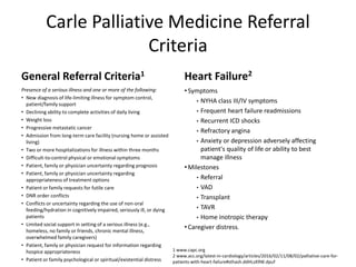 Carle Palliative Medicine Referral
Criteria
General Referral Criteria1
Presence of a serious illness and one or more of the following:
• New diagnosis of life-limiting illness for symptom control,
patient/family support
• Declining ability to complete activities of daily living
• Weight loss
• Progressive metastatic cancer
• Admission from long-term care facility (nursing home or assisted
living)
• Two or more hospitalizations for illness within three months
• Difficult-to-control physical or emotional symptoms
• Patient, family or physician uncertainty regarding prognosis
• Patient, family or physician uncertainty regarding
appropriateness of treatment options
• Patient or family requests for futile care
• DNR order conflicts
• Conflicts or uncertainty regarding the use of non-oral
feeding/hydration in cognitively impaired, seriously ill, or dying
patients
• Limited social support in setting of a serious illness (e.g.,
homeless, no family or friends, chronic mental illness,
overwhelmed family caregivers)
• Patient, family or physician request for information regarding
hospice appropriateness
• Patient or family psychological or spiritual/existential distress
Heart Failure2
• Symptoms
• NYHA class III/IV symptoms
• Frequent heart failure readmissions
• Recurrent ICD shocks
• Refractory angina
• Anxiety or depression adversely affecting
patient's quality of life or ability to best
manage illness
• Milestones
• Referral
• VAD
• Transplant
• TAVR
• Home inotropic therapy
• Caregiver distress.
1 www.capc.org
2 www.acc.org/latest-in-cardiology/articles/2016/02/11/08/02/palliative-care-for-
patients-with-heart-failure#sthash.ddHLsX9W.dpuf
 