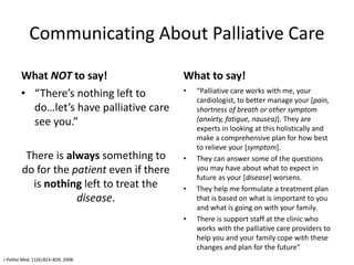 Communicating About Palliative Care
What NOT to say!
• “There’s nothing left to
do…let’s have palliative care
see you.”
There is always something to
do for the patient even if there
is nothing left to treat the
disease.
What to say!
• “Palliative care works with me, your
cardiologist, to better manage your [pain,
shortness of breath or other symptom
(anxiety, fatigue, nausea)]. They are
experts in looking at this holistically and
make a comprehensive plan for how best
to relieve your [symptom].
• They can answer some of the questions
you may have about what to expect in
future as your [disease] worsens.
• They help me formulate a treatment plan
that is based on what is important to you
and what is going on with your family.
• There is support staff at the clinic who
works with the palliative care providers to
help you and your family cope with these
changes and plan for the future”
J Palliat Med, 11(6):823–828, 2008.
 