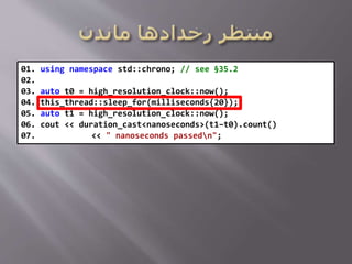 01. using namespace std::chrono; // see §35.2
02.
03. auto t0 = high_resolution_clock::now();
04. this_thread::sleep_for(milliseconds{20});
05. auto t1 = high_resolution_clock::now();
06. cout << duration_cast<nanoseconds>(t1–t0).count()
07. << " nanoseconds passedn";
 