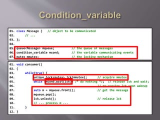 01. class Message { // object to be communicated
02. // ...
03. };
04.
05. queue<Message> mqueue; // the queue of messages
06. condition_variable mcond; // the variable communicating events
07. mutex mmutex; // the locking mechanism
01. void consumer()
02. {
03. while(true) {
04. unique_lock<mutex> lck{mmutex}; // acquire mmutex
05. while (mcond.wait(lck)) /* do nothing */; // release lck and wait;
06. // re-acquire lck upon wakeup
07. auto m = mqueue.front(); // get the message
08. mqueue.pop();
09. lck.unlock(); // release lck
10. // ... process m ...
11. }
12. }
 
