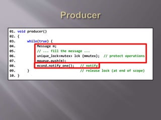 01. void producer()
02. {
03. while(true) {
04. Message m;
05. // ... fill the message ...
06. unique_lock<mutex> lck {mmutex}; // protect operations
07. mqueue.push(m);
08. mcond.notify_one(); // notify
09. } // release lock (at end of scope)
10. }
 
