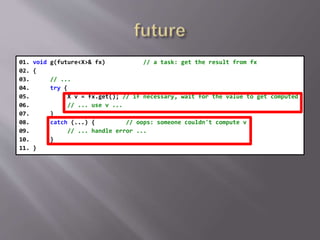 01. void g(future<X>& fx) // a task: get the result from fx
02. {
03. // ...
04. try {
05. X v = fx.get(); // if necessary, wait for the value to get computed
06. // ... use v ...
07. }
08. catch (...) { // oops: someone couldn't compute v
09. // ... handle error ...
10. }
11. }
 