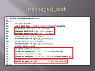 01. double comp2(vector<double>& v)
02. {
03. // type of task
04. using Task_type = double(double*,double*,double);
05. // package the task (i.e., accum)
06. packaged_task<Task_type> pt0 {accum};
07. packaged_task<Task_type> pt1 {accum};
08. // get hold of pt0's future
09. future<double> f0 {pt0.get_future()};
10. // get hold of pt1's future
11. future<double> f1 {pt1.get_future()};
12. double* first = &v[0];
13. // start a thread for pt0
14. thread t1 {move(pt0),first,first+v.size()/2,0};
15. // start a thread for pt1
16. thread t2 {move(pt1),first+v.size()/2,first+v.size(),0};
17. // ...
18. return f0.get()+f1.get(); // get the results
19. }
 