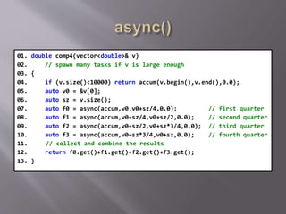 01. double comp4(vector<double>& v)
02. // spawn many tasks if v is large enough
03. {
04. if (v.size()<10000) return accum(v.begin(),v.end(),0.0);
05. auto v0 = &v[0];
06. auto sz = v.size();
07. auto f0 = async(accum,v0,v0+sz/4,0.0); // first quarter
08. auto f1 = async(accum,v0+sz/4,v0+sz/2,0.0); // second quarter
09. auto f2 = async(accum,v0+sz/2,v0+sz*3/4,0.0); // third quarter
10. auto f3 = async(accum,v0+sz*3/4,v0+sz,0.0); // fourth quarter
11. // collect and combine the results
12. return f0.get()+f1.get()+f2.get()+f3.get();
13. }
 