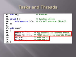 01. void f(); // function
02.
03. struct F { // function object
04. void operator()(); // F's call operator (§3.4.3)
05. };
06.
07. void user()
08. {
09. thread t1 {f}; // f() executes in separate thread
10. thread t2 {F()}; // F()() executes in separate thread
11. t1.join(); // wait for t1
12. t2.join(); // wait for t2
13. }
 