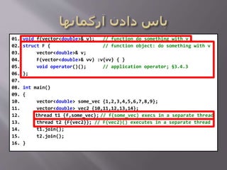 01. void f(vector<double>& v); // function do something with v
02. struct F { // function object: do something with v
03. vector<double>& v;
04. F(vector<double>& vv) :v{vv} { }
05. void operator()(); // application operator; §3.4.3
06. };
07.
08. int main()
09. {
10. vector<double> some_vec {1,2,3,4,5,6,7,8,9};
11. vector<double> vec2 {10,11,12,13,14};
12. thread t1 {f,some_vec}; // f(some_vec) execs in a separate thread
13. thread t2 {F{vec2}}; // F(vec2)() executes in a separate thread
14. t1.join();
15. t2.join();
16. }
 