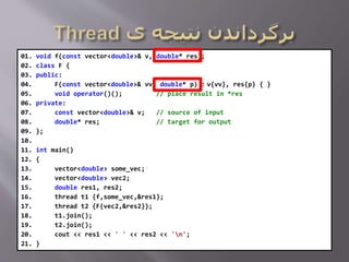 01. void f(const vector<double>& v, double* res);
02. class F {
03. public:
04. F(const vector<double>& vv, double* p) : v{vv}, res{p} { }
05. void operator()(); // place result in *res
06. private:
07. const vector<double>& v; // source of input
08. double* res; // target for output
09. };
10.
11. int main()
12. {
13. vector<double> some_vec;
14. vector<double> vec2;
15. double res1, res2;
16. thread t1 {f,some_vec,&res1};
17. thread t2 {F{vec2,&res2}};
18. t1.join();
19. t2.join();
20. cout << res1 << ' ' << res2 << 'n';
21. }
 
