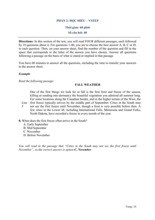 Trang | 16
PHẦN 2: ĐỌC HIỂU – VSTEP
Thời gian: 60 phút
Số câu hỏi: 40
Directions: In this section of the test, you will read FOUR different passages, each followed
by 10 questions about it. For questions 1-40, you are to choose the best answer A, B, C or D,
to each question. Then, on your answer sheet, find the number of the question and fill in the
space that corresponds to the letter of the answer you have chosen. Answer all questions
following a passage on the basis of what is stated or implied in that passage.
You have 60 minutes to answer all the questions, including the time to transfer your answers
to the answer sheet.
Example
Read the following passage:
Line
5
FALL WEATHER
One of the first things we look for in fall is the first frost and freeze of the season,
killing or sending into dormancy the beautiful vegetation you admired all summer long.
For some locations along the Canadian border, and in the higher terrain of the West, the
first freeze typically arrives by the middle part of September. Cities in the South may
not see the first freeze until November, though a frost is very possible before then. A
few cities in the Lower 48, including International Falls, Minnesota and Grand Forks,
North Dakota, have recorded a freeze in every month of the year.
0. When does the first freeze often arrive in the South?
A. Early September
B. Mid September
C. November
D. Before November
You will read in the passage that “Cities in the South may not see the first freeze until
November”, so the correct answer is option C. November.
 