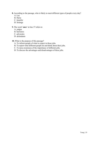 Trang | 19
8. According to the passage, who is likely to meet different types of people every day?
A. Luc
B. Harry
C. Jennifer
D. Solange
9. The word ‗ones‘ in line 37 refers to
A. judges
B. barristers
C. advocates
D. defendants
10. What is the purpose of this passage?
A. To inform people of what to expect in those jobs.
B. To report what different people do and think about their jobs.
C. To raise awareness of the importance of different jobs.
D. To discuss the advantages and disadvantages of these jobs.
 