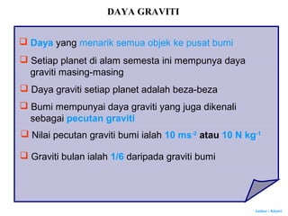 Author : Khairi
DAYA GRAVITI
 Daya yang menarik semua objek ke pusat bumi
 Setiap planet di alam semesta ini mempunya daya
graviti masing-masing
 Daya graviti setiap planet adalah beza-beza
 Bumi mempunyai daya graviti yang juga dikenali
sebagai pecutan graviti
 Nilai pecutan graviti bumi ialah 10 ms-2
atau 10 N kg-1
 Graviti bulan ialah 1/6 daripada graviti bumi
 