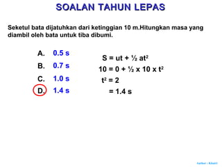 Author : Khairi
Seketul bata dijatuhkan dari ketinggian 10 m.Hitungkan masa yang
diambil oleh bata untuk tiba dibumi.
A. 0.5 s
B. 0.7 s
C. 1.0 s
D. 1.4 s
S = ut + ½ at2
10 = 0 + ½ x 10 x t2
t2
= 2
= 1.4 s
SOALAN TAHUN LEPASSOALAN TAHUN LEPAS
 