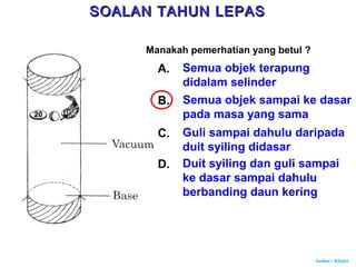 Author : Khairi
Manakah pemerhatian yang betul ?
A. Semua objek terapung
didalam selinder
B. Semua objek sampai ke dasar
pada masa yang sama
C. Guli sampai dahulu daripada
duit syiling didasar
D. Duit syiling dan guli sampai
ke dasar sampai dahulu
berbanding daun kering
SOALAN TAHUN LEPASSOALAN TAHUN LEPAS
 