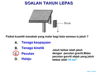 Author : Khairi
Fizikal kuantiti manakah yang malar bagi bata semasa ia jatuh ?
A. Tenaga keupayaan
B. Tenaga kinetik
C. Pecutan
D. Halaju
Jatuh bebas ialah jatuh
dengan pecutan graviti.Maka
pecutan garviti objek yang jatuh
bebas ialah 10 ms-2
SOALAN TAHUN LEPASSOALAN TAHUN LEPAS
 
