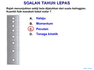 Author : Khairi
Rajah menunjukkan sebiji bola dijatuhkan dari suatu ketinggian.
Kuantiti fizik manakah kekal malar ?
A. Halaju
B. Momentum
C. Pecutan
D. Tenaga kinetik
SOALAN TAHUN LEPASSOALAN TAHUN LEPAS
 