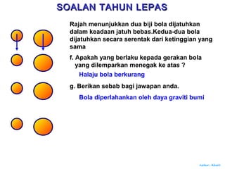 Author : Khairi
f. Apakah yang berlaku kepada gerakan bola
yang dilemparkan menegak ke atas ?
Halaju bola berkurang
g. Berikan sebab bagi jawapan anda.
Bola diperlahankan oleh daya graviti bumi
SOALAN TAHUN LEPASSOALAN TAHUN LEPAS
Rajah menunjukkan dua biji bola dijatuhkan
dalam keadaan jatuh bebas.Kedua-dua bola
dijatuhkan secara serentak dari ketinggian yang
sama
 