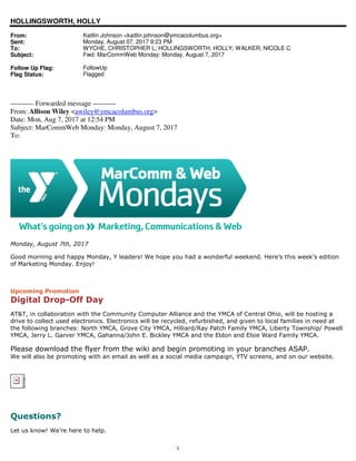 1
HOLLINGSWORTH, HOLLY
From: Kaitlin Johnson <kaitlin.johnson@ymcacolumbus.org>
Sent: Monday, August 07, 2017 9:23 PM
To: WYCHE, CHRISTOPHER L; HOLLINGSWORTH, HOLLY; WALKER, NICOLE C
Subject: Fwd: MarCommWeb Monday: Monday, August 7, 2017
Follow Up Flag: FollowUp
Flag Status: Flagged
---------- Forwarded message ----------
From: Allison Wiley <awiley@ymcacolumbus.org>
Date: Mon, Aug 7, 2017 at 12:54 PM
Subject: MarCommWeb Monday: Monday, August 7, 2017
To:
Monday, August 7th, 2017
Good morning and happy Monday, Y leaders! We hope you had a wonderful weekend. Here’s this week’s edition
of Marketing Monday. Enjoy!
Upcoming Promotion
Digital Drop-Off Day
AT&T, in collaboration with the Community Computer Alliance and the YMCA of Central Ohio, will be hosting a
drive to collect used electronics. Electronics will be recycled, refurbished, and given to local families in need at
the following branches: North YMCA, Grove City YMCA, Hilliard/Ray Patch Family YMCA, Liberty Township/ Powell
YMCA, Jerry L. Garver YMCA, Gahanna/John E. Bickley YMCA and the Eldon and Elsie Ward Family YMCA.
Please download the flyer from the wiki and begin promoting in your branches ASAP.
We will also be promoting with an email as well as a social media campaign, YTV screens, and on our website.
The linked
image cannot
be displayed.
The file may
have been
mov ed,
renamed, or
deleted.
Verify that
the link
points to the
correct file
and location.
Questions?
Let us know! We’re here to help.
 