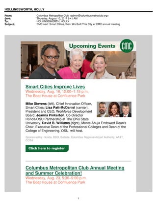 1
HOLLINGSWORTH, HOLLY
From: Columbus Metropolitan Club <admin@columbusmetroclub.org>
Sent: Thursday, August 10, 2017 9:41 AM
To: HOLLINGSWORTH, HOLLY
Subject: CMC next: Smart Citites, then: We Built This City w/ CMC annual meeting
Smart Cities Improve Lives
Wednesday, Aug. 16, 12:00–1:15 p.m.
The Boat House at Confluence Park
Mike Stevens (left), Chief Innovation Officer,
Smart Cities; Lisa Patt-McDaniel (center),
President and CEO, Workforce Development
Board; Joanna Pinkerton, Co-Director
Honda/OSU Partnership at The Ohio State
University. David B. Williams (right), Monte Ahuja Endowed Dean's
Chair, Executive Dean of the Professional Colleges and Dean of the
College of Engineering, OSU, will host.
Sponsored by: Honda, BDO, Battelle, Columbus Regional Airport Authority, AT&T,
COTA
Columbus Metropolitan Club Annual Meeting
and Summer Celebration!
Wednesday, Aug. 23, 5:30–9:00 p.m.
The Boat House at Confluence Park
 