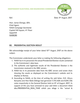1 | P a g e
Ref: Date: 9th August, 2017
Hon. James Orengo, SEN.
Chief Agent,
NASA Campaign Secretariat
Capital Hill Square, 4th Floor
Upperhill
NAIROBI
RE: PRESIDENTIAL ELECTION RESULT
We acknowledge receipt of your letter dated 10TH August, 2107 on the above
subject.
The Commission understands your letter as making the following allegations:
1. NASA has in its possession the actual Presidential Election results contained
in the Commission’s data base.
2. The authentic and legitimate results of the Presidential Election is the
transmission received in the IEBC servers.
3. NASA has in its possession data from the IEBC servers and screen shots
showing the results as displayed on the Commission’s website and its
displays at Bomas.
4. According to NASA, at the time of writing the said letter, H.E. Uhuru
Kenyatta and Hon Raila Odinga had garnered 7,755,428 and 8,041,726
votes respectively in the General Election held on 8th of August, 2017. In
support of this you have annexed to your said letter a document titled
dbo.PRESIDENTIAL_REAL_TIME which you allege is the “actual &
 