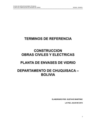 PLIEGO DE ESPECIFICACIONES TÉCNICAS
PLANTA DE FABRICACION DE ENVASES DE VIDRIO SEDEM - ENVIBOL
0
TERMINOS DE REFERENCIA
CONSTRUCCION
OBRAS CIVILES Y ELECTRICAS
PLANTA DE ENVASES DE VIDRIO
DEPARTAMENTO DE CHUQUISACA –
BOLIVIA
ELABORADO POR: GUSTAVO MARTINIC
LA PAZ, JULIO DE 2015
 