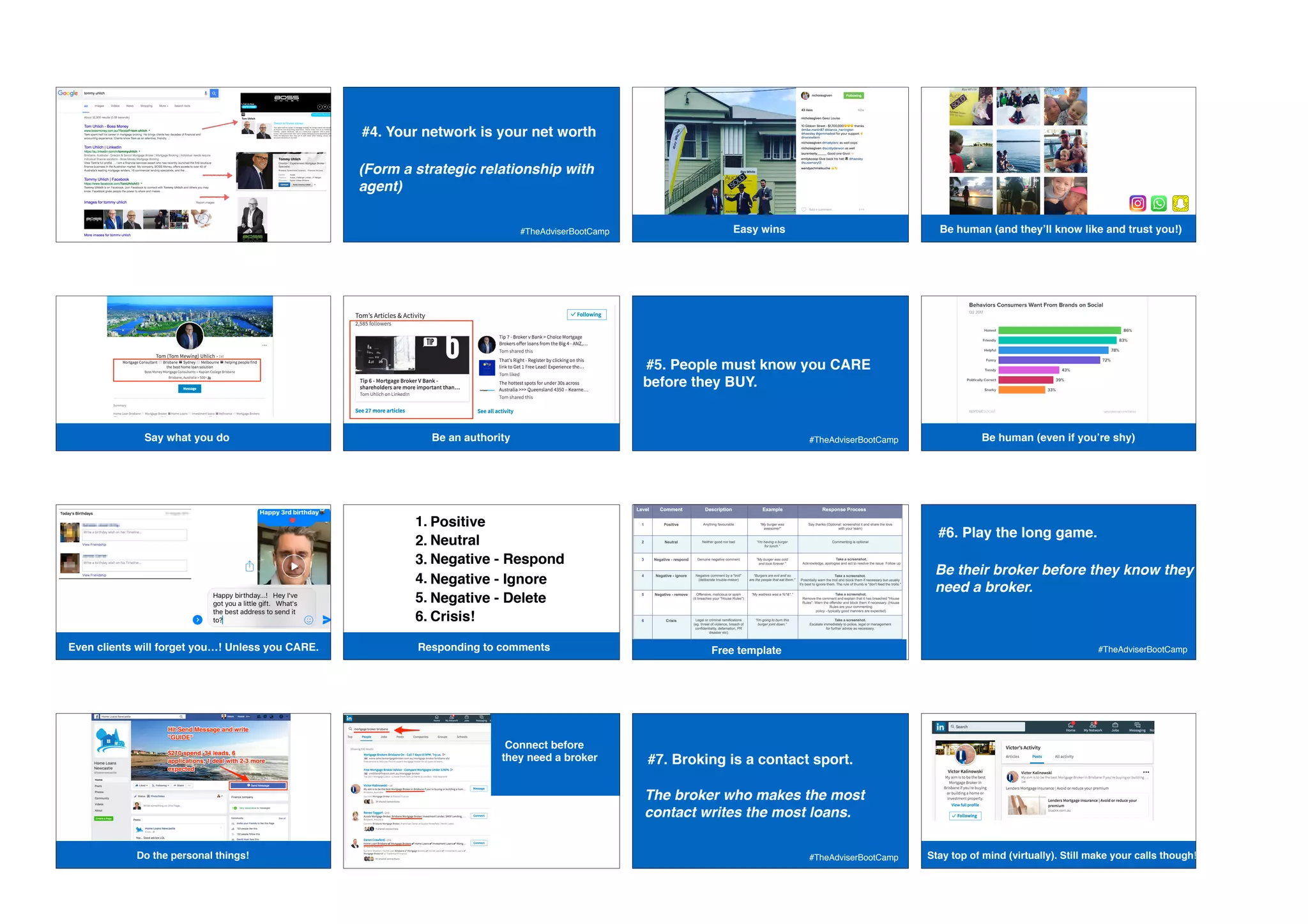 Google
#BetterBizSummit
#4. Your network is your net worth
 
(Form a strategic relationship with
agent)
#TheAdviserBootCamp Easy winsEasy wins (Be human (and they’ll know like and trust you!)
Google
#BetterBizSummit
Say what you do Google
#BetterBizSummit
Be an authority
#5. People must know you CARE
before they BUY.
#TheAdviserBootCamp Be human (even if you’re shy)
Even clients will forget you…! Unless you CARE. Responding to comments
1. Positive
2. Neutral
3. Negative - Respond
4. Negative - Ignore
5. Negative - Delete
6. Crisis!
@Franklin_Adam Free template
#6. Play the long game.
 
Be their broker before they know they
need a broker.
#TheAdviserBootCamp
Do the personal things!
Connect before
they need a broker #7. Broking is a contact sport.
 
The broker who makes the most
contact writes the most loans.
#TheAdviserBootCamp Stay top of mind (virtually). Still make your calls though!
 