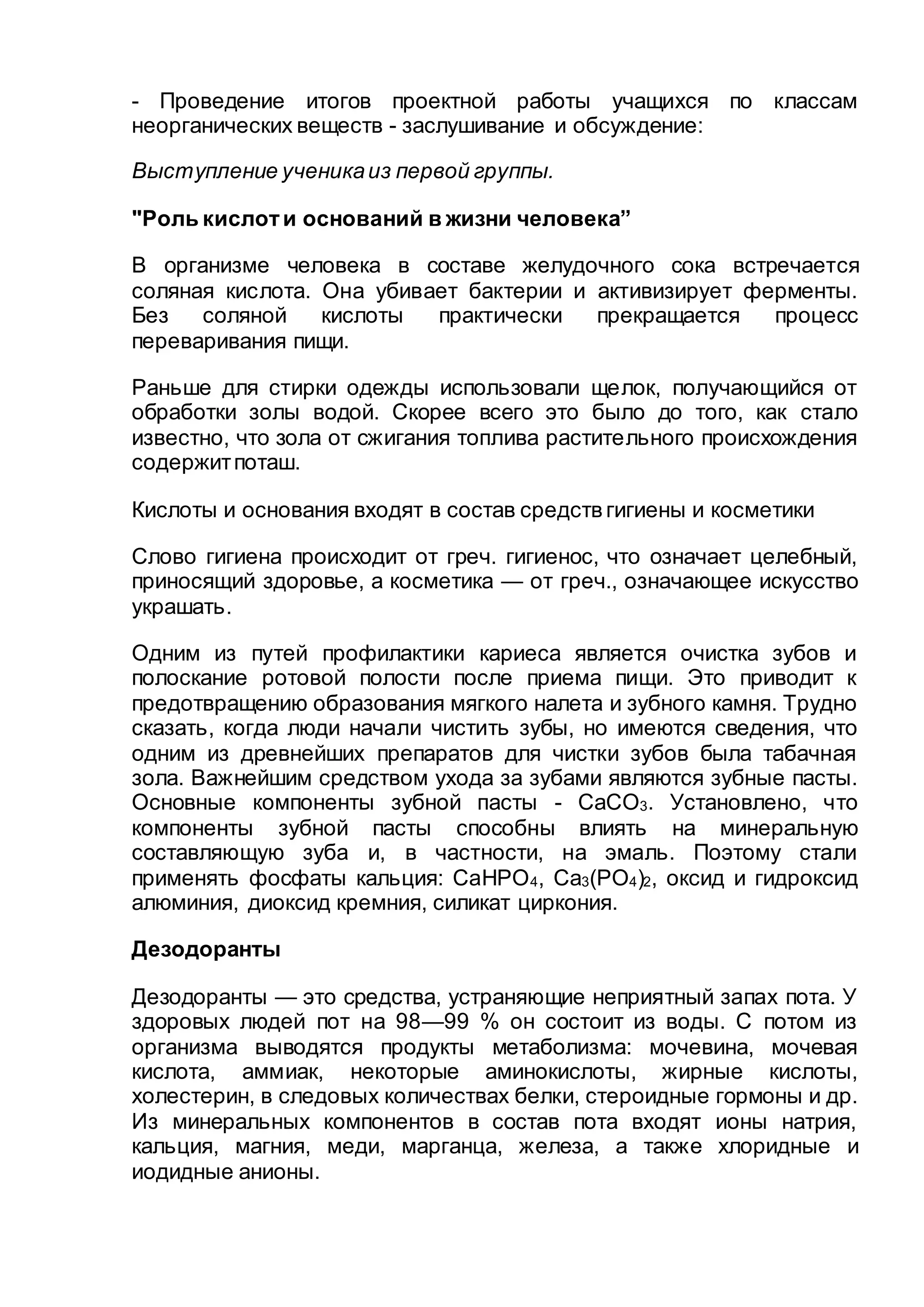- Проведение итогов проектной работы учащихся по классам
неорганических веществ - заслушивание и обсуждение:
Выступление ученикаиз первой группы.
"Роль кислоти оснований в жизни человека”
В организме человека в составе желудочного сока встречается
соляная кислота. Она убивает бактерии и активизирует ферменты.
Без соляной кислоты практически прекращается процесс
переваривания пищи.
Раньше для стирки одежды использовали щелок, получающийся от
обработки золы водой. Скорее всего это было до того, как стало
известно, что зола от сжигания топлива растительного происхождения
содержитпоташ.
Кислоты и основания входят в состав средств гигиены и косметики
Слово гигиена происходит от греч. гигиенос, что означает целебный,
приносящий здоровье, а косметика — от греч., означающее искусство
украшать.
Одним из путей профилактики кариеса является очистка зубов и
полоскание ротовой полости после приема пищи. Это приводит к
предотвращению образования мягкого налета и зубного камня. Трудно
сказать, когда люди начали чистить зубы, но имеются сведения, что
одним из древнейших препаратов для чистки зубов была табачная
зола. Важнейшим средством ухода за зубами являются зубные пасты.
Основные компоненты зубной пасты - СаСО3. Установлено, что
компоненты зубной пасты способны влиять на минеральную
составляющую зуба и, в частности, на эмаль. Поэтому стали
применять фосфаты кальция: СаНРО4, Са3(РО4)2, оксид и гидроксид
алюминия, диоксид кремния, силикат циркония.
Дезодоранты
Дезодоранты — это средства, устраняющие неприятный запах пота. У
здоровых людей пот на 98—99 % он состоит из воды. С потом из
организма выводятся продукты метаболизма: мочевина, мочевая
кислота, аммиак, некоторые аминокислоты, жирные кислоты,
холестерин, в следовых количествах белки, стероидные гормоны и др.
Из минеральных компонентов в состав пота входят ионы натрия,
кальция, магния, меди, марганца, железа, а также хлоридные и
иодидные анионы.
 