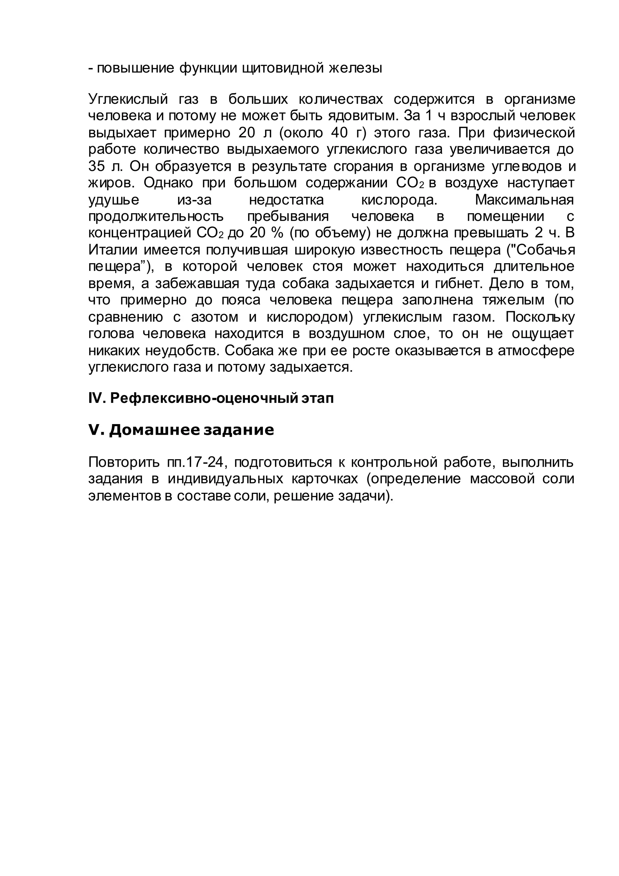 - повышение функции щитовидной железы
Углекислый газ в больших количествах содержится в организме
человека и потому не может быть ядовитым. За 1 ч взрослый человек
выдыхает примерно 20 л (около 40 г) этого газа. При физической
работе количество выдыхаемого углекислого газа увеличивается до
35 л. Он образуется в результате сгорания в организме углеводов и
жиров. Однако при большом содержании СО2 в воздухе наступает
удушье из-за недостатка кислорода. Максимальная
продолжительность пребывания человека в помещении с
концентрацией СО2 до 20 % (по объему) не должна превышать 2 ч. В
Италии имеется получившая широкую известность пещера ("Собачья
пещера”), в которой человек стоя может находиться длительное
время, а забежавшая туда собака задыхается и гибнет. Дело в том,
что примерно до пояса человека пещера заполнена тяжелым (по
сравнению с азотом и кислородом) углекислым газом. Поскольку
голова человека находится в воздушном слое, то он не ощущает
никаких неудобств. Собака же при ее росте оказывается в атмосфере
углекислого газа и потому задыхается.
IV. Рефлексивно-оценочный этап
V. Домашнее задание
Повторить пп.17-24, подготовиться к контрольной работе, выполнить
задания в индивидуальных карточках (определение массовой соли
элементов в составе соли, решение задачи).
 