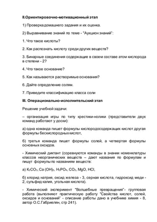 II.Ориентировочно-мотивационный этап
1) Проверкадомашнего задания и их оценка.
2) Выравнивание знаний по теме - "Аукцион знаний”:
1. Что такое кислоты?
2. Как распознать кислоту среди других веществ?
3. Бинарные соединения содержащие в своем составе атом кислорода
в степени - 2?
4. Что такое основание?
5. Как называются растворимые основания?
6. Дайте определение солям.
7. Приведите классификацию класса соли
III. Операционально-исполнительский этап
Решение учебной задачи:
– организация игры по типу крестики-нолики (представители двух
команд работают у доски):
а) одна команда пишет формулы кислородосодержащих кислот другая
формулы бескислородныхкислот,
б) третья команда пишет формулы солей, а четвертая формулы
основных оксидов.
- Химический диктант (соревнуются команды в знании номенклатуры
классов неорганических веществ – дают названия по формулам и
пишут формулы по названиям веществ:
а) К2CO3,Ca (OH)2, H3PO4, CO2, MgO, HCl,
б) хлорид натрия, оксид железа - 3, серная кислота, гидроксид меди -
2, сульфид калия, угольная кислота).
- Химический эксперимент "Волшебные превращения”- групповая
работа (выполняют практическую работу "Свойства кислот, солей,
оксидов и оснований” - описание работы дано в учебнике химия - 8,
автор О.С.Габриелян, стр 241).
 