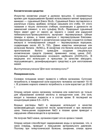 Косметические средства
Искусство косметики уходит в далекое прошлое. С незапамятных
времен для подкрашивания бровей использовался мягкий природный
минерал — сурьмяный блеск Sb2S3. Сурьмяный блеск поставлялся в
различные страны арабами, которые называли его стиби. От этого
названия и пошло латинское стибиум, означавшее в древности не
химический элемент, а его сульфид Sb2S3. Природный сурьмяный
блеск имеет цвет от серого до черного с синей или радужной
побежалостью.Промышленность выпускает перламутровые губные
помады и кремы, а также шампуни с перламутровыми блесками.
Перламутровый эффект в косметических средствах создается солями
висмута и титанированной слюдой — перламутровым порошком,
содержащим около 40 % ТiO2. Давно известны жемчужные или
испанские белила - Bi(NO3)з. В косметике эти белила используют для
приготовления белого грима.Для создания специальных
косметических средств (гримов) применяют оксид цинка ZnO,
получаемый прокаливанием основного карбоната (ZnOH)2CO3. В
медицине его используют в присыпках (в качестве вяжущего,
подсушивающего, дезинфицирующего средства) и для изготовления
мазей.
Выступление ученика"Для чего человекусоли?”
Поваренная соль
Солевое голодание может привести к гибели организма. Суточная
потребность в поваренной соли взрослого человека составляет 10-15
г. В условиях жаркого климата потребность в соли взрастает до 25-30
г.
Хлорид натрия нужен организму человека или животного не только
для образования соляной кислоты в желудочном соке. Эта соль
входит в тканевые жидкости и в состав крови. В последней ее
концентрация равна 0,5—0,6 %.
Водные растворы NaCI в медицине используют в качестве
кровезамещающих жидкостей после кровотечений и при явлениях
шока. Уменьшение содержания NaCI в плазме крови приводит к
нарушению обмена веществ в организме.
Не получая NaCI извне, организм отдает его из крови и тканей.
Хлорид натрия способствует задерживанию воды в организме, что, в
свою очередь, приводит к повышению артериального давления.
Поэтому при гипертонической болезни, ожирении, отеках врачи
 