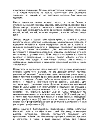 становится привычным. Однако предположения ученых идут дальше
— в живом организме не только присутствуют все химические
элементы, но каждый из них выполняет какую-то биологическую
функцию.
Шесть элементов, атомы которых входят в состав белков и
нуклеиновых кислот: углерод, водород, азот, кислород, фосфор, сера.
Далее следует выделить двенадцать элементов, роль и значение
которых для жизнедеятельности организмов известны: хлор, иод,
натрий, калий, магний, кальций, марганец, железо, кобальт, медь,
цинк,
Железо входит в состав гемоглобина крови, а точнее в красные
пигменты крови, обратимо связывающие молекулярный кислород. У
взрослого человека в крови содержится около 2,6 г. железа. В
процессе жизнедеятельности в организме происходит постоянный
распад и синтез гемоглобина. Для восстановления железа,
потерянного с распадом гемоглобина, человеку необходимо суточное
поступление в организм около 25 мг. Недостаток железа в организме
приводит к заболеванию — анемии. Однако избыток железа в
организме тоже вреден. С ним связан сидероз глаз и легких —
заболевание, вызываемое отложением соединений железа в тканях
этих органов.
Недостаток в организме меди вызывает деструкцию кровеносных
сосудов. Кроме того, считают, что его дефицит служит причиной
раковых заболеваний. В некоторых случаях поражение раком легких у
людей пожилого возраста врачи связывают с возрастным снижением
меди в организме. Однако избыток меди приводит к нарушению
психики и параличу некоторых органов (болезнь Вильсона). Для
человека вред причиняют лишь большие количества соединений
меди. В малых дозах они используются в медицине как вяжущее и
бактериостазное (задерживающее рост и размножение бактерий)
средство. Так, например, сульфат меди (II) CuSO4 используют при
лечении конъюнктивитов в виде глазных капель (0,25 %-ный раствор),
а также для прижиганий при трахоме в виде глазных карандашей
(сплав сульфата меди (II), нитрата калия, квасцов и камфоры). При
ожогах кожи фосфором производят ее обильное смачивание 5 %-ным
раствором сульфата меди (II).
Давно замечено бактерицидное (вызывающее гибель различных
бактерий) свойство серебра и его солей. Например, в медицине
раствор коллоидного серебра, (колларгол) применяют для
промывания гнойных ран, мочевого пузыря при хронических циститах
и уретритах, а также в виде глазных капель при гнойных
 