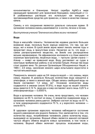 конъюнктивитах и бленнорее. Нитрат серебра AgNO3 в виде
карандашей применяют для прижигания бородавок, грануляций и т.п.
В разбавленных растворах его используют как вяжущее и
противомикробное средство для примочек, а также в качестве глазных
капель
Свинец и его соединения являются довольно сильными ядами. В
организме человека свинец накапливается в костях, печени и почках.
Выступление ученика"Значениеоксидов в жизни человека”.
Вода
Вода в масштабе планеты. Человечество издавна уделяло большое
внимание воде, поскольку было хорошо известно, что там, где нет
воды, нет и жизни. В сухой земле зерно может лежать многие годы и
прорастает лишь в присутствии влаги. Несмотря на то, что вода —
самое распространенное вещество, на Земле она распределена
весьма неравномерно. На африканском континенте и в Азии имеются
огромные пространства, лишенные воды, — пустыни. Целая страна —
Алжир — живет на привозной воде. Воду доставляют на судах в
некоторые прибрежные районы и на острова Греции. Иногда там вода
стоит дороже вина. По данным Организации Объединенных Наций, в
1985 г. 2,5 млрд. населения земного шара испытывали недостаток в
чистой питьевой воде.
Поверхность земного шара на 3/4 покрыта водой — это океаны, моря;
озера, ледники. В довольно больших количествах вода находится в
атмосфере, а также в земной коре. Общие запасы свободной воды на
Земле составляют 1,4 млрд. км3
. Основное количество воды
содержится в океанах (около 97,6%), в виде льда на нашей планете
воды имеется 2,14 %. вода рек и озер составляет всего лишь 0,29 % и
атмосферная вода — 0,0005 %.
Вода в организме человека. Не очень легко представить, что человек
примерно на 65 % состоит из воды. С возрастом содержание воды в
организме человека уменьшается. Эмбрион состоит из воды на 97 %,
в теле новорожденного содержится 75 %, а у взрослого человека —
около 60 %.
В здоровом организме взрослого человека наблюдается состояние
водного равновесия или водного баланса. Оно заключается в том, что
количество воды, потребляемое человеком, равно количеству воды,
выводимой из организма. Водный обмен является важной составной
частью общего обмена веществ живых организмов, в том числе и
человека. Водный обмен включает процессы всасывания воды,
 