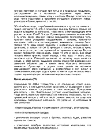 которая поступает в желудок при питье и с пищевыми продуктами,
распределение ее в организме, выделения через почки,
мочевыводящие пути, легкие, кожу и кишечник. Следует отметить, что
вода также образуется в организме вследствие окисления жиров,
углеводов и белков, принятых с пищей..
Общий объем воды, потребляемый человеком в сутки при питье и с
пищей, составляет 2—2,5 л. Благодаря водному балансу столько же
воды и выводится из организма. Через почки и мочевыводящие пути
удаляется около 50—60 % воды. При потере организмом человека 6—
8 % влаги сверх обычной нормы повышается температура тела,
краснеет кожа, учащается сердцебиение и дыхание, появляется
мышечная слабость и головокружение, начинается головная боль.
Потеря 10 % воды может привести к необратимым изменениям в
организме, а потеря 15—20 % приводит к смерти, поскольку кровь
настолько густеет, что с ее перекачкой не справляется сердце. В сутки
сердцу приходится перекачивать около 10 000 л крови. Без пищи
человек может прожить около месяца, а без воды — всего лишь
несколько суток. Реакцией организма на нехватку воды является
жажда. В этом случае ощущение жажды объясняют раздражением
слизистой оболочки рта и глотки из-за большого понижения
влажности. Существует и другая точка зрения на механизм
формирования этого ощущения. В соответствии с ней сигнал о
понижении концентрации воды в крови на клетки коры головного мозга
подают нервные центры, заложенные в кровеносныхсосудах.
Оксид углерода(IV)
Углекислый газ (СО2), углекислота и ее соединения играют очень
важную роль в жизнедеятельности организма. От содержания в крови
углекислоты зависит поступление в ткани кислорода. Присутствие
углекислоты - это обязательное условие существования человека,
Чаще всего, поскольку углекислый газ жизненно необходим, при его
чрезмерной потере в той или иной степени включаются защитные
механизмы, пытающиеся остановить его удаление из организма. К
ним относятся:
- спазм сосудов,бронхов и спазм гладкой мускулатуры всех органов;
- сужение кровеносныхсосудов;
- увеличение секреции слизи в бронхах, носовых ходах, развитие
аденоидов, полипов;
- уплотнение мембран вследствие отложения холестерина, что
способствует развитию склероза тканей;
 