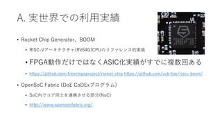 A. 実世界での利用実績
• Rocket Chip Generator、BOOM
• RISC-Vアーキテクチャ(RV64G)CPUのリファレンス的実装
• FPGA動作だけではなくASIC化実績がすでに複数回ある
• https://github.com/freechipsproject/rocket-chip https://github.com/ucb-bar/riscv-boom/
• OpenSoC Fabric (DoE CoDExプログラム)
• SoC内でコア同士を連携させる部分(NoC)
• http://www.opensocfabric.org/
 