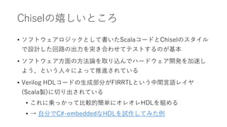 Chiselの嬉しいところ
• ソフトウェアロジックとして書いたScalaコードとChiselのスタイル
で設計した回路の出力を突き合わせてテストするのが基本
• ソフトウェア方面の方法論を取り込んでハードウェア開発を加速し
よう、という人々によって推進されている
• Verilog HDLコードの生成部分がFIRRTLという中間言語レイヤ
(Scala製)に切り出されている
• これに乗っかって比較的簡単にオレオレHDLを組める
• → 自分でC#-embeddedなHDLを試作してみた例
 