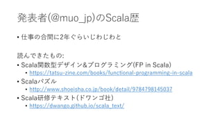 発表者(@muo_jp)のScala歴
• 仕事の合間に2年ぐらいじわじわと
読んできたもの:
• Scala関数型デザイン&プログラミング(FP in Scala)
• https://tatsu-zine.com/books/functional-programming-in-scala
• Scalaパズル
• http://www.shoeisha.co.jp/book/detail/9784798145037
• Scala研修テキスト(ドワンゴ社)
• https://dwango.github.io/scala_text/
 