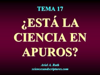 TEMA 17
¿ESTÁ LA
CIENCIA EN
APUROS?
Ariel A. Roth
sciencesandscriptures.com
 