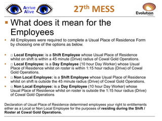 1
 What does it mean for the
Employees
 All Employees were required to complete a Usual Place of Residence Form
by choosing one of the options as below.
 □ Local Employee: is a Shift Employee whose Usual Place of Residence
whilst on shift is within a 45 minute (Drive) radius of Cowal Gold Operations.
 □ Local Employee: is a Day Employee (10 hour Day Worker) whose Usual
Place of Residence whilst on roster is within 1:15 hour radius (Drive) of Cowal
Gold Operations.
 □ Non Local Employee: is a Shift Employee whose Usual Place of Residence
whilst on shift is outside the 45 minute radius (Drive) of Cowal Gold Operations.
 □ Non Local Employee: is a Day Employee (10 hour Day Worker) whose
Usual Place of Residence whilst on roster is outside the 1:15 hour radius (Drive)
of Cowal Gold Operations
Declaration of Usual Place of Residence determined employees your right to entitlements
either as a Local or Non Local Employee for the purposes of residing during the Shift /
Roster at Cowal Gold Operations.
27th MESS
 